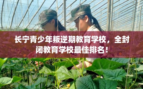 长宁青少年叛逆期教育学校,全封闭教育学校最佳排名! 长宁青少年叛逆期教育学校,全封闭教育学校最佳排名!
