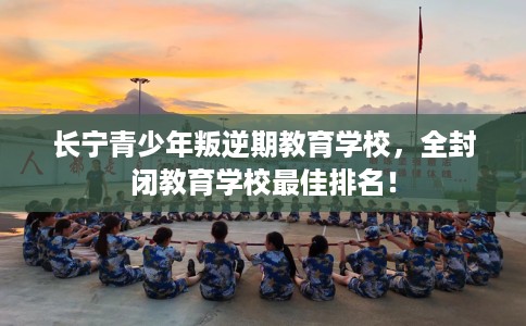 长宁青少年叛逆期教育学校,全封闭教育学校最佳排名! 长宁青少年叛逆期教育学校,全封闭教育学校最佳排名!