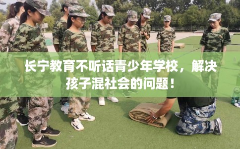 长宁教育不听话青少年学校，解决孩子混社会的问题！