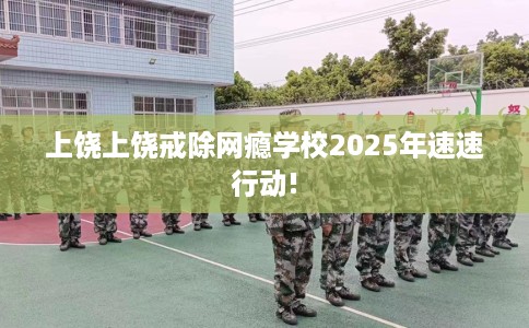 上饶上饶戒除网瘾学校2025年速速行动!