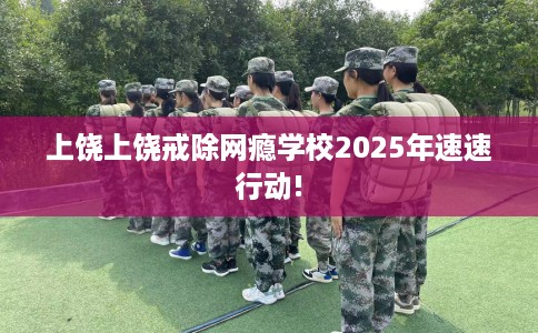 上饶上饶戒除网瘾学校2025年速速行动!