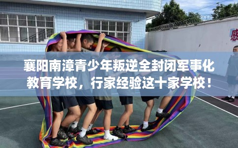 襄阳南漳青少年叛逆全封闭军事化教育学校，行家经验这十家学校！