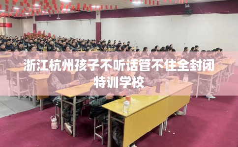 浙江杭州孩子不听话管不住全封闭特训学校