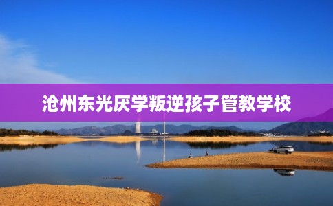 沧州东光厌学叛逆孩子管教学校 沧州东光厌学叛逆孩子管教学校