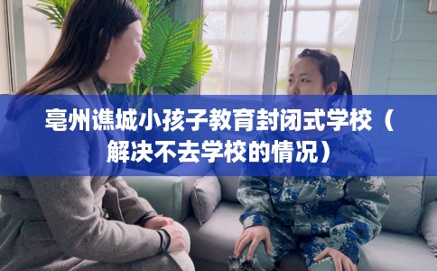 亳州谯城小孩子教育封闭式学校（解决不去学校的情况）