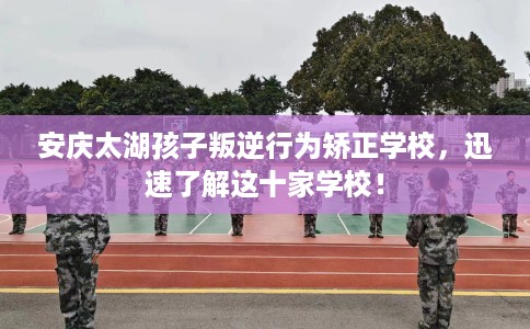 安庆太湖孩子叛逆行为矫正学校,迅速了解这十家学校! 安庆太湖孩子叛逆行为矫正学校,迅速了解这十家学校!