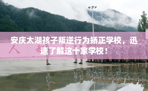 安庆太湖孩子叛逆行为矫正学校,迅速了解这十家学校! 安庆太湖孩子叛逆行为矫正学校,迅速了解这十家学校!