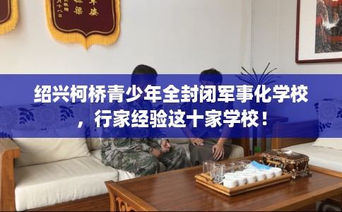 绍兴柯桥青少年全封闭军事化学校,行家经验这十家学校! 绍兴柯桥青少年全封闭军事化学校,行家经验这十家学校!