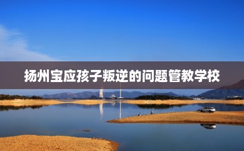 扬州宝应孩子叛逆的问题管教学校 扬州宝应孩子叛逆的问题管教学校