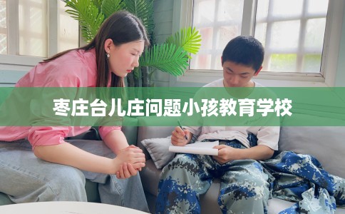 枣庄台儿庄问题小孩教育学校 枣庄台儿庄问题小孩教育学校