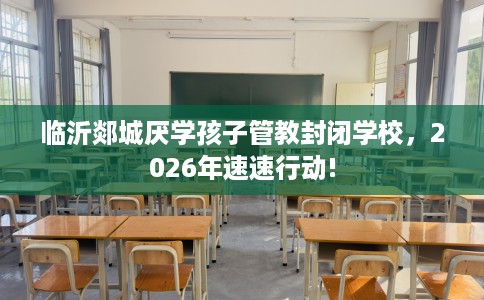 临沂郯城厌学孩子管教封闭学校,2026年速速行动! 临沂郯城厌学孩子管教封闭学校,2026年速速行动!