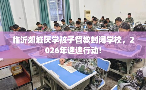 临沂郯城厌学孩子管教封闭学校,2026年速速行动! 临沂郯城厌学孩子管教封闭学校,2026年速速行动!