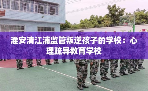 淮安清江浦监管叛逆孩子的学校:心理疏导教育学校 淮安清江浦监管叛逆孩子的学校:心理疏导教育学校