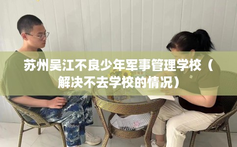 苏州吴江不良少年军事管理学校（解决不去学校的情况）