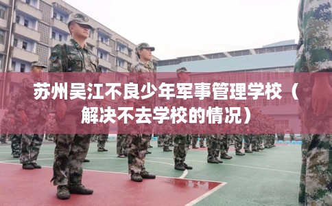 苏州吴江不良少年军事管理学校（解决不去学校的情况）