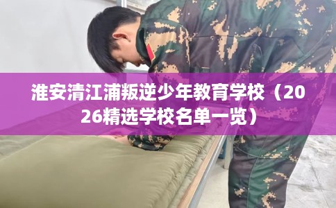 淮安清江浦叛逆少年教育学校(2026精选学校名单一览) 淮安清江浦叛逆少年教育学校(2026精选学校名单一览)