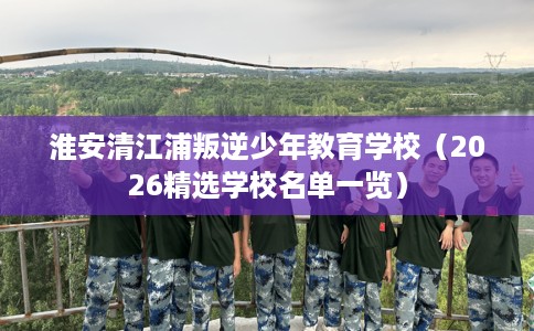 淮安清江浦叛逆少年教育学校(2026精选学校名单一览) 淮安清江浦叛逆少年教育学校(2026精选学校名单一览)