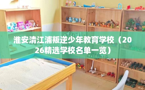 淮安清江浦叛逆少年教育学校(2026精选学校名单一览) 淮安清江浦叛逆少年教育学校(2026精选学校名单一览)