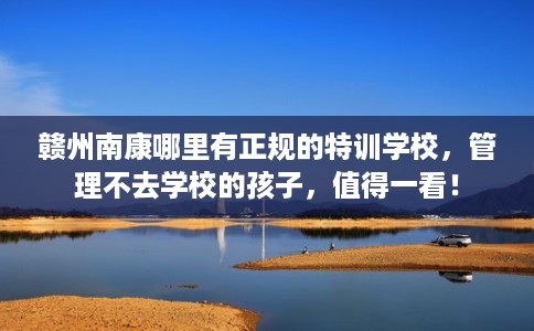 赣州南康哪里有正规的特训学校，管理不去学校的孩子，值得一看！