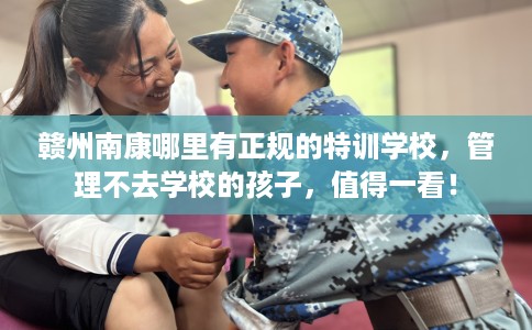 赣州南康哪里有正规的特训学校，管理不去学校的孩子，值得一看！