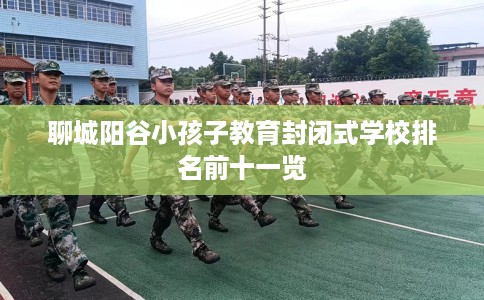 聊城阳谷小孩子教育封闭式学校排名前十一览 聊城阳谷小孩子教育封闭式学校排名前十一览