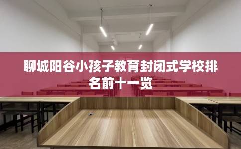 聊城阳谷小孩子教育封闭式学校排名前十一览 聊城阳谷小孩子教育封闭式学校排名前十一览