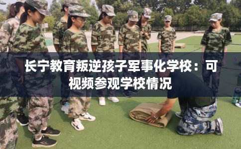 长宁教育叛逆孩子军事化学校：可视频参观学校情况