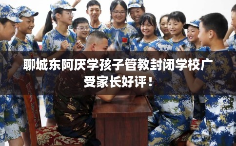 聊城东阿厌学孩子管教封闭学校广受家长好评！