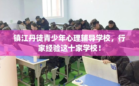 镇江丹徒青少年心理辅导学校,行家经验这十家学校! 镇江丹徒青少年心理辅导学校,行家经验这十家学校!