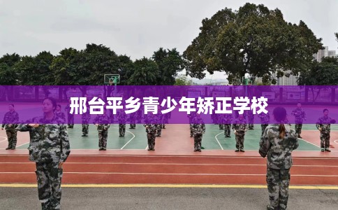 邢台平乡青少年矫正学校 邢台平乡青少年矫正学校