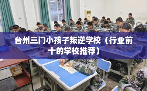 台州三门小孩子叛逆学校（行业前十的学校推荐）