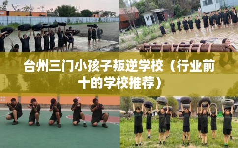 台州三门小孩子叛逆学校（行业前十的学校推荐）
