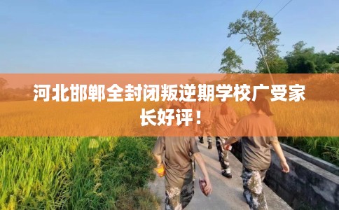 河北邯郸全封闭叛逆期学校广受家长好评！