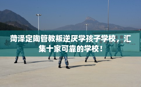 菏泽定陶管教叛逆厌学孩子学校，汇集十家可靠的学校！