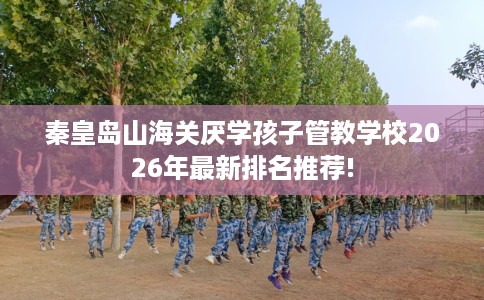 秦皇岛山海关厌学孩子管教学校2026年最新排名推荐!