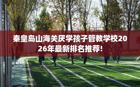秦皇岛山海关厌学孩子管教学校2026年最新排名推荐!
