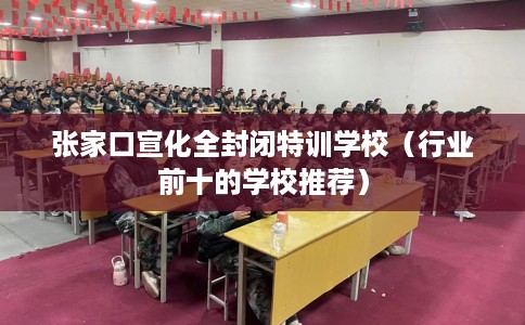 张家口宣化全封闭特训学校(行业前十的学校推荐) 张家口宣化全封闭特训学校(行业前十的学校推荐)