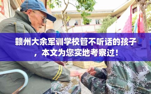 赣州大余军训学校管不听话的孩子，本文为您实地考察过！