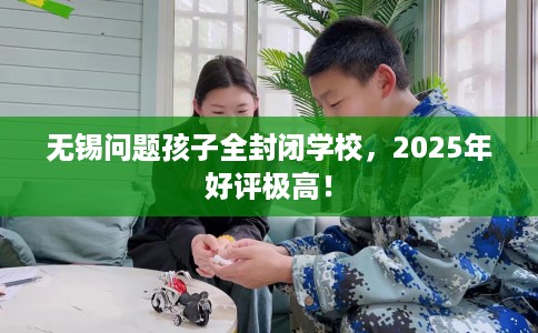 无锡问题孩子全封闭学校，2025年好评极高！