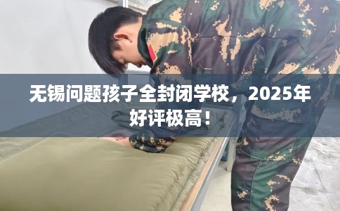 无锡问题孩子全封闭学校，2025年好评极高！