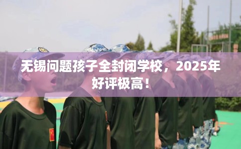 无锡问题孩子全封闭学校，2025年好评极高！