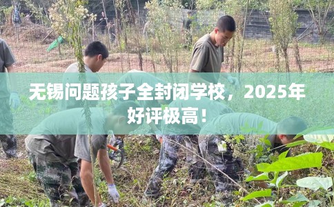 无锡问题孩子全封闭学校，2025年好评极高！