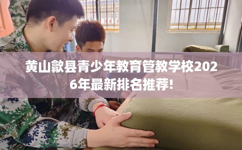 黄山歙县青少年教育管教学校2026年最新排名推荐!