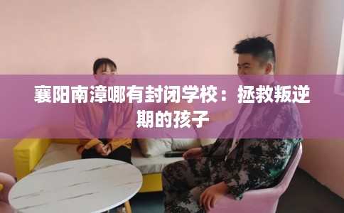 襄阳南漳哪有封闭学校：拯救叛逆期的孩子