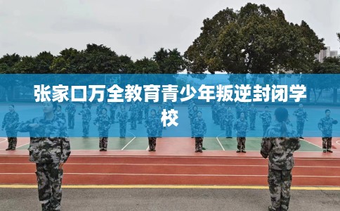 张家口万全教育青少年叛逆封闭学校 张家口万全教育青少年叛逆封闭学校