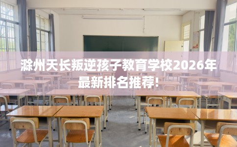 滁州天长叛逆孩子教育学校2026年最新排名推荐!