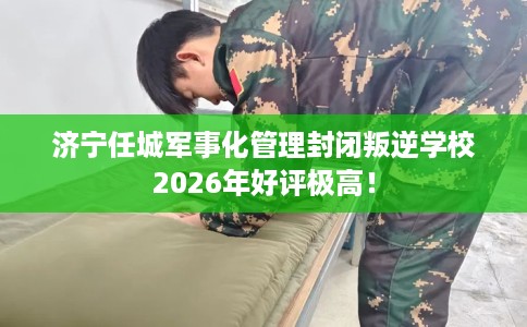 济宁任城军事化管理封闭叛逆学校2026年好评极高！