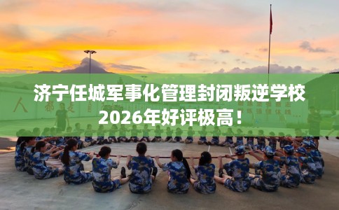 济宁任城军事化管理封闭叛逆学校2026年好评极高！