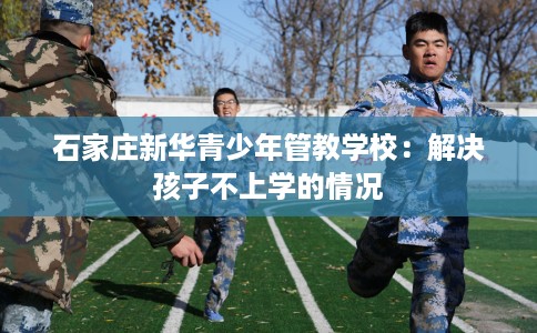 石家庄新华青少年管教学校：解决孩子不上学的情况
