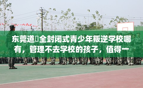 东莞道滘全封闭式青少年叛逆学校哪有,管理不去学校的孩子,值得一看! 东莞道滘全封闭式青少年叛逆学校哪有,管理不去学校的孩子,值得一看!
